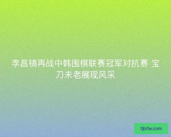 李昌镐再战中韩围棋联赛冠军对抗赛 宝刀未老展现风采