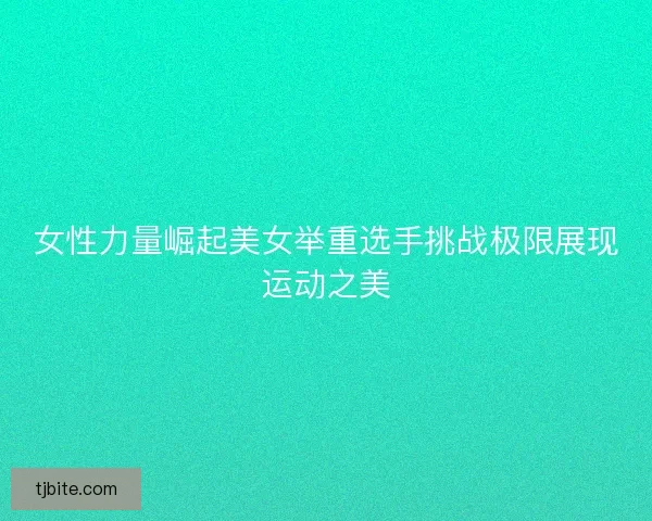 女性力量崛起美女举重选手挑战极限展现运动之美