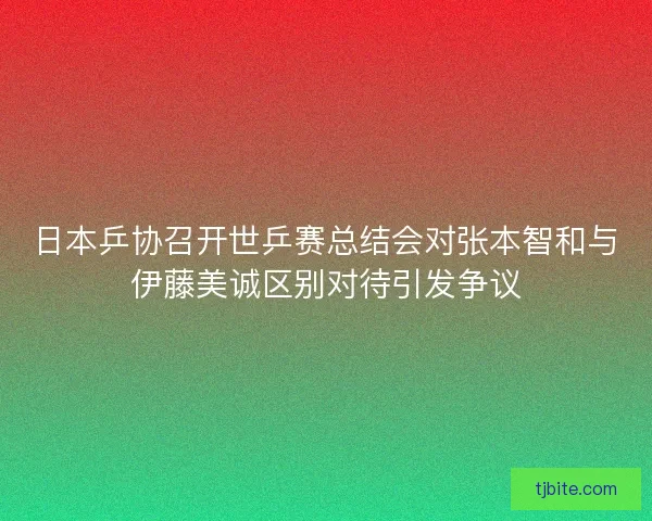 日本乒协召开世乒赛总结会对张本智和与伊藤美诚区别对待引发争议