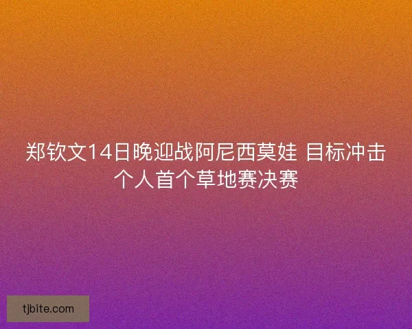 郑钦文14日晚迎战阿尼西莫娃 目标冲击个人首个草地赛决赛