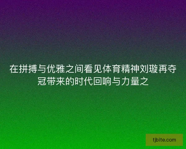 在拼搏与优雅之间看见体育精神刘璇再夺冠带来的时代回响与力量之
